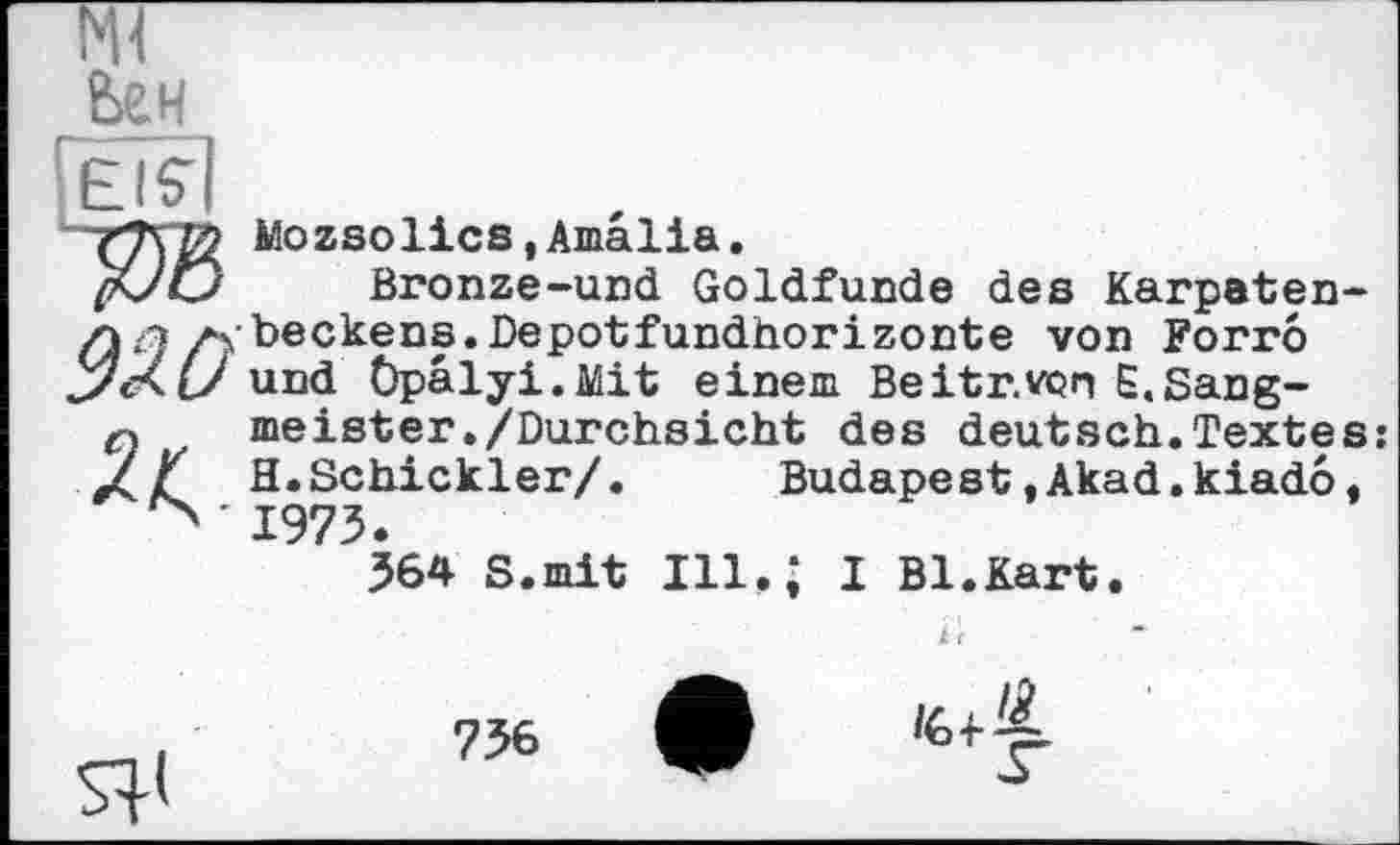 ﻿мі Ьен [еі?і
Mozsolics,Amalia.
/аУС/ Bronze-und Goldfunde des Karpaten-л q /4 beckens.Depotfundhorizonte von Forro JaKl/ und Öpalyi.Mit einem Beitr.von Ê.Sang-
q meister./Durchsicht des deutsch.Textes xZ H.Schickler/. Budapest »Akad.kiado.
' 1973.
364 S.mit Ill.* I Bl.Kart.
к 'c

736	9

